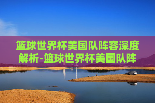 篮球世界杯美国队阵容深度解析-篮球世界杯美国队阵容为什么没巨星