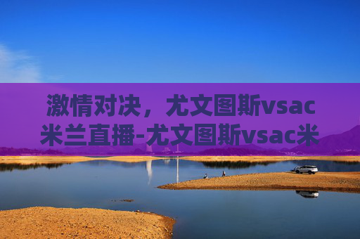激情对决，尤文图斯vsac米兰直播-尤文图斯vsac米兰回放