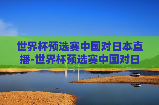 世界杯预选赛中国对日本直播-世界杯预选赛中国对日本现场直播