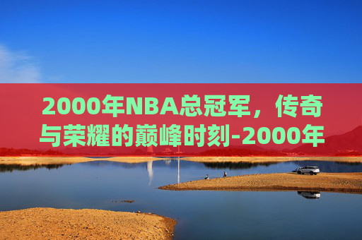 2000年NBA总冠军，传奇与荣耀的巅峰时刻-2000年nba总冠军