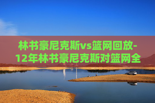 林书豪尼克斯vs篮网回放-12年林书豪尼克斯对篮网全场回放