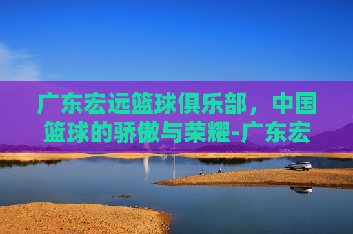 广东宏远篮球俱乐部，中国篮球的骄傲与荣耀-广东宏远篮球俱乐部最新消息