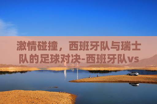 激情碰撞，西班牙队与瑞士队的足球对决-西班牙队vs瑞士队视频