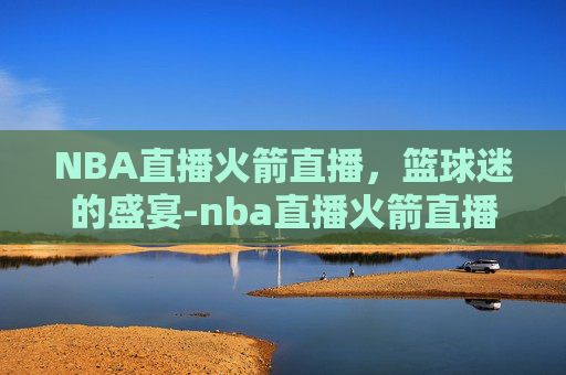 NBA直播火箭直播，篮球迷的盛宴-nba直播火箭直播在线观看