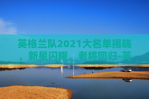 英格兰队2021大名单揭晓，新星闪耀，老将回归-英格兰队大名单替炏