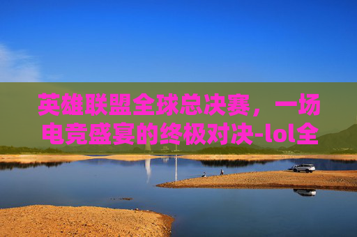 英雄联盟全球总决赛，一场电竞盛宴的终极对决-lol全球总决赛奖金