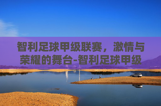 智利足球甲级联赛，激情与荣耀的舞台-智利足球甲级联赛最新排行榜