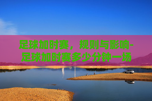 足球加时赛，规则与影响-足球加时赛多少分钟一场