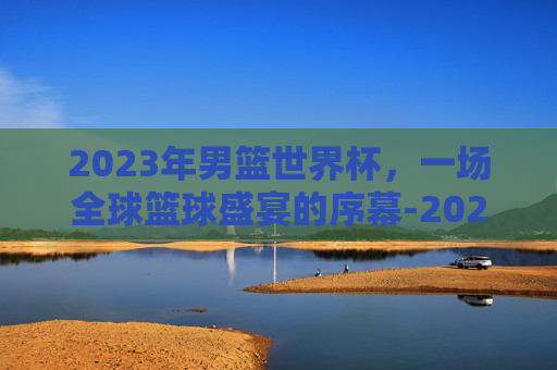 2023年男篮世界杯，一场全球篮球盛宴的序幕-2023年男篮世界杯各国名次