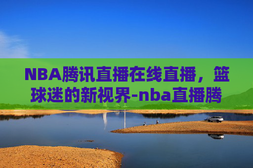 NBA腾讯直播在线直播，篮球迷的新视界-nba直播腾讯网
