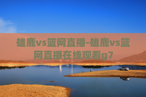 雄鹿vs篮网直播-雄鹿vs篮网直播在线观看g7