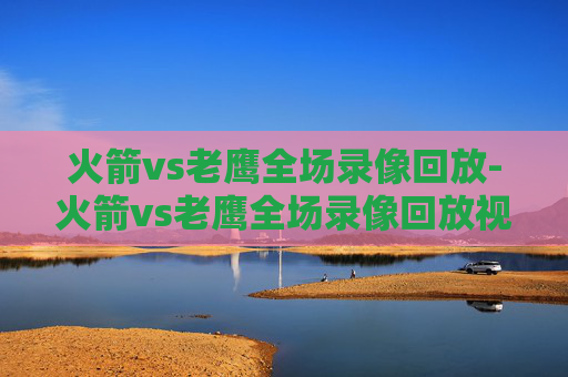 火箭vs老鹰全场录像回放-火箭vs老鹰全场录像回放视频