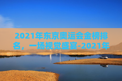 2021年东京奥运会金榜排名，一场视觉盛宴-2021年东京奥运会最终金牌榜