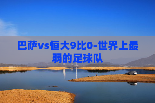 巴萨vs恒大9比0-世界上最弱的足球队