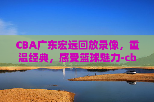 CBA广东宏远回放录像，重温经典，感受篮球魅力-cba广东宏远回放录像2020