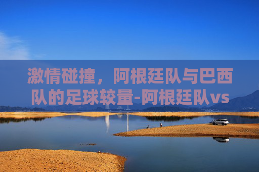 激情碰撞，阿根廷队与巴西队的足球较量-阿根廷队vs巴西队比分预测