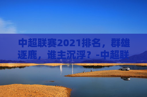 中超联赛2021排名，群雄逐鹿，谁主沉浮？-中超联赛排行榜积分排行榜