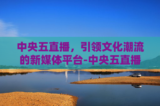 中央五直播，引领文化潮流的新媒体平台-中央五直播节目表