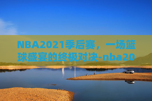 NBA2021季后赛，一场篮球盛宴的终极对决-nba2021季后赛附加赛规则打几场