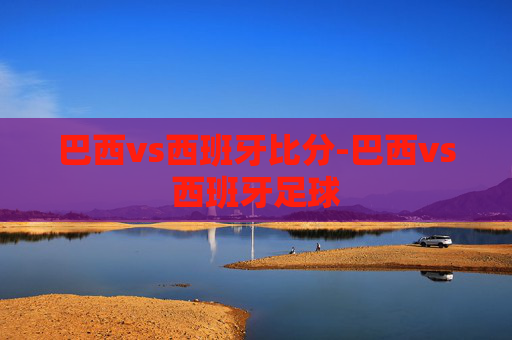 巴西vs西班牙比分-巴西vs西班牙足球