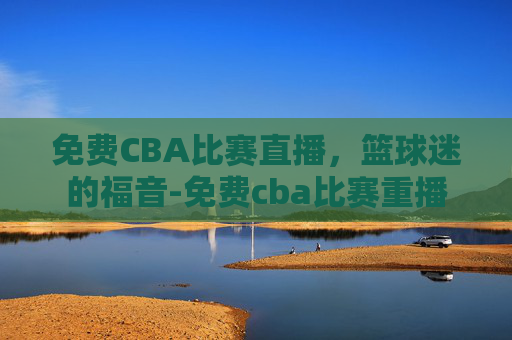 免费CBA比赛直播，篮球迷的福音-免费cba比赛重播