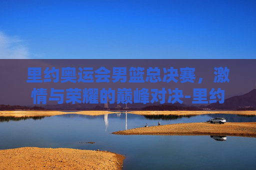 里约奥运会男篮总决赛，激情与荣耀的巅峰对决-里约奥运会男篮总决赛赛程