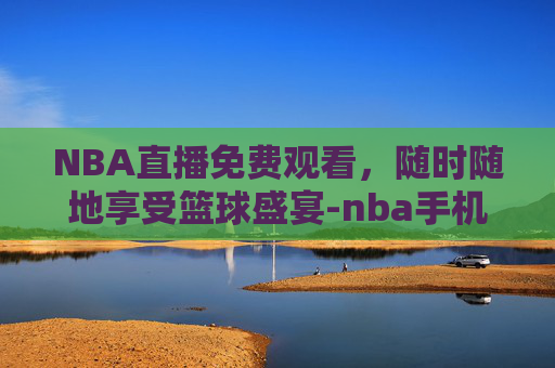 NBA直播免费观看，随时随地享受篮球盛宴-nba手机在线观看直播免费视频