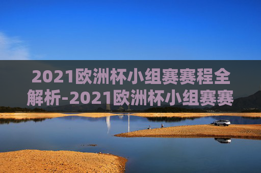 2021欧洲杯小组赛赛程全解析-2021欧洲杯小组赛赛程时间