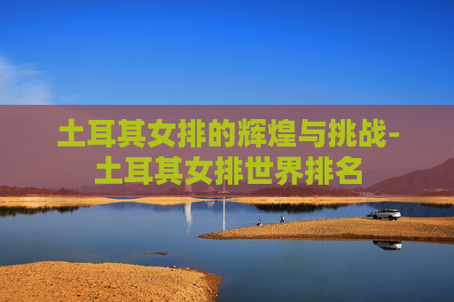 土耳其女排的辉煌与挑战-土耳其女排世界排名