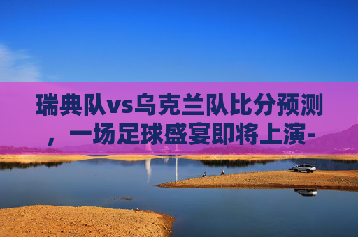 瑞典队vs乌克兰队比分预测，一场足球盛宴即将上演-瑞典队vs乌克兰队比分预测分析