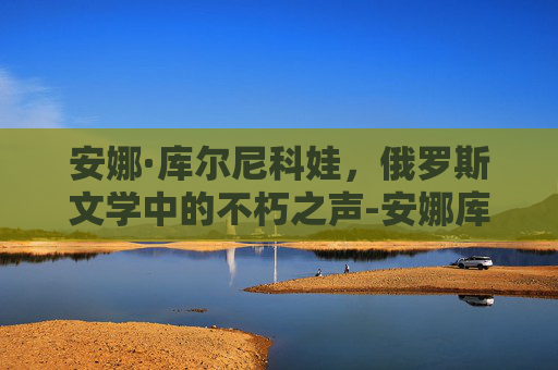 安娜·库尔尼科娃，俄罗斯文学中的不朽之声-安娜库尔尼科娃惊艳的照片