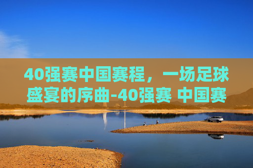 40强赛中国赛程，一场足球盛宴的序曲-40强赛 中国赛程