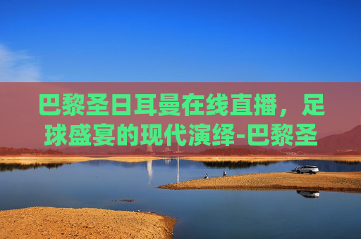 巴黎圣日耳曼在线直播，足球盛宴的现代演绎-巴黎圣日耳曼在线直播观看