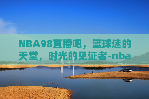 NBA98直播吧，篮球迷的天堂，时光的见证者-nba98直播吧在线观看