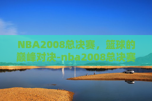 NBA2008总决赛，篮球的巅峰对决-nba2008总决赛录像央视
