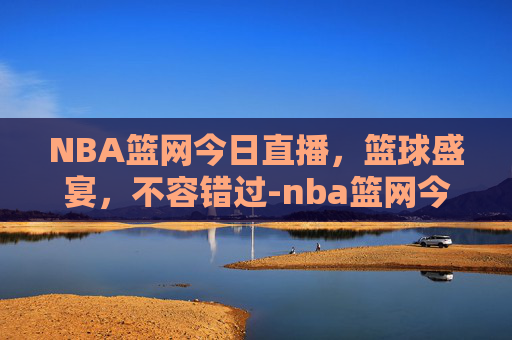 NBA篮网今日直播，篮球盛宴，不容错过-nba篮网今日直播时间