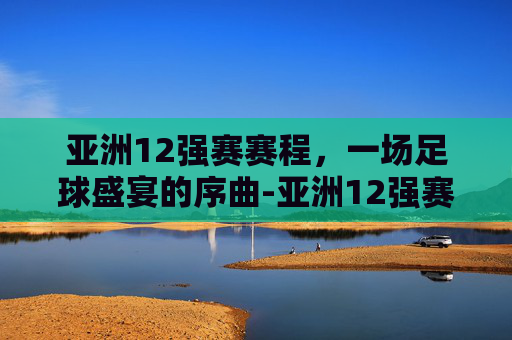 亚洲12强赛赛程，一场足球盛宴的序曲-亚洲12强赛赛程安排