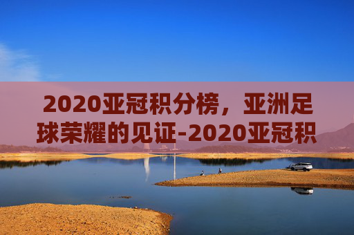 2020亚冠积分榜，亚洲足球荣耀的见证-2020亚冠积分排行榜