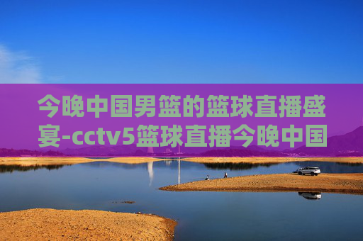 今晚中国男篮的篮球直播盛宴-cctv5篮球直播今晚中国男篮免费直播,cct 5篮球比赛