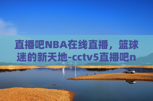 直播吧NBA在线直播，篮球迷的新天地-cctv5直播吧nba在线直播