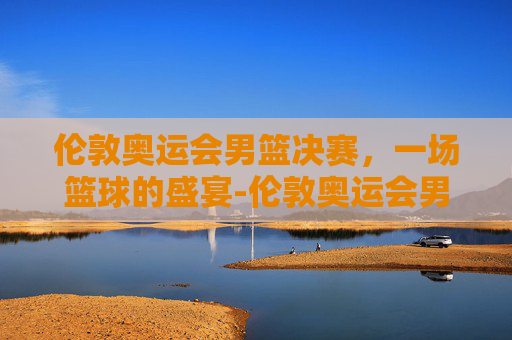 伦敦奥运会男篮决赛，一场篮球的盛宴-伦敦奥运会男篮决赛美国vs西班牙