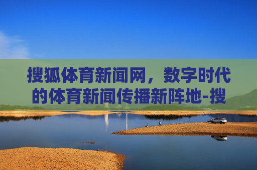 搜狐体育新闻网，数字时代的体育新闻传播新阵地-搜狐体育新闻网页