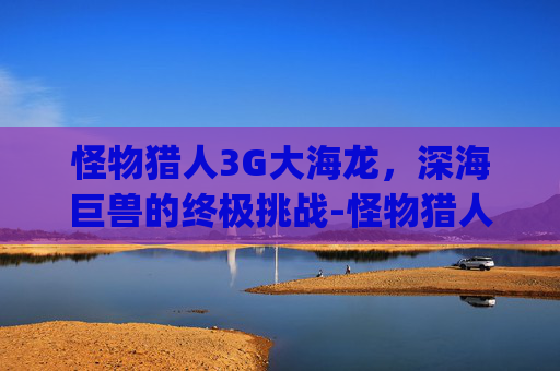 怪物猎人3G大海龙，深海巨兽的终极挑战-怪物猎人3g大海龙用什么武器好刷