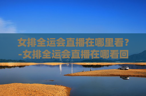 女排全运会直播在哪里看？-女排全运会直播在哪看回放