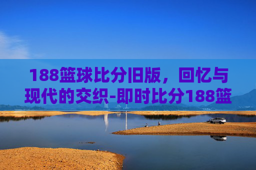188篮球比分旧版，回忆与现代的交织-即时比分188篮球