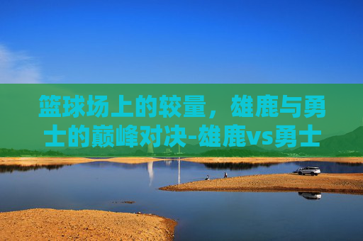 篮球场上的较量，雄鹿与勇士的巅峰对决-雄鹿vs勇士直播