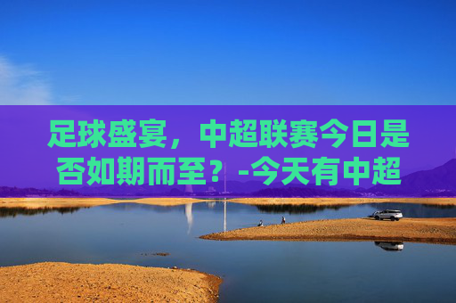 足球盛宴，中超联赛今日是否如期而至？-今天有中超联赛吗?什么频道?