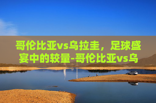 哥伦比亚vs乌拉圭，足球盛宴中的较量-哥伦比亚vs乌拉圭比赛