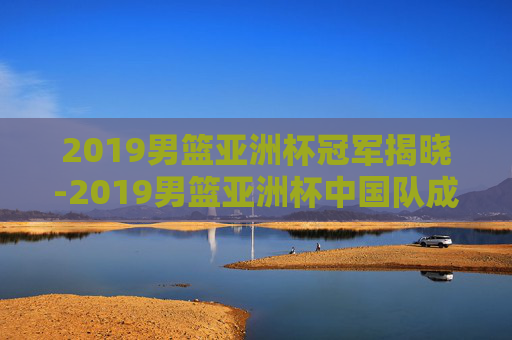 2019男篮亚洲杯冠军揭晓-2019男篮亚洲杯中国队成绩