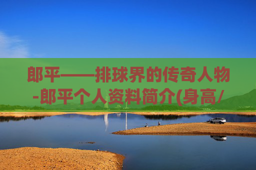 郎平——排球界的传奇人物-郎平个人资料简介(身高/生日/年龄)